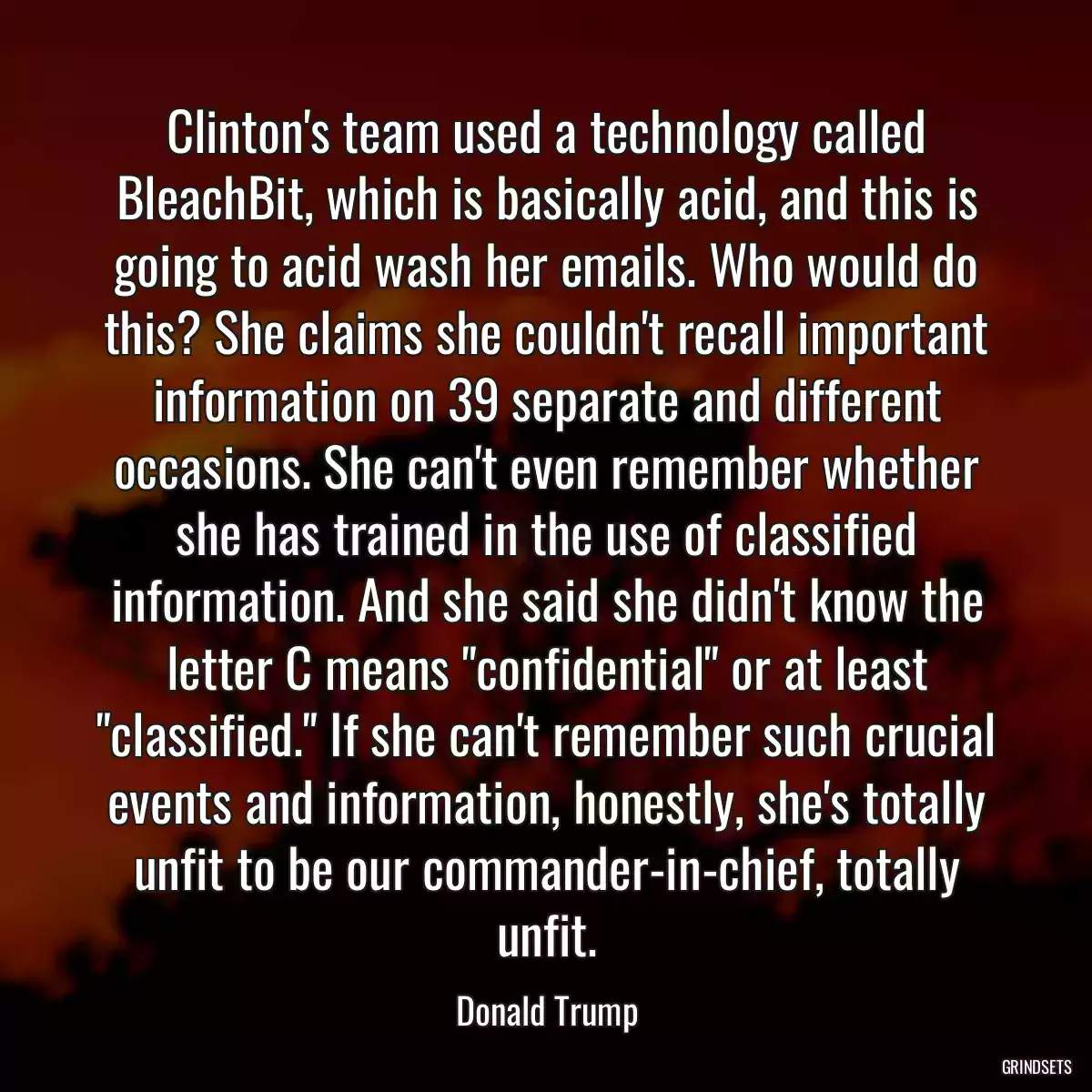 Clinton\'s team used a technology called BleachBit, which is basically acid, and this is going to acid wash her emails. Who would do this? She claims she couldn\'t recall important information on 39 separate and different occasions. She can\'t even remember whether she has trained in the use of classified information. And she said she didn\'t know the letter C means \