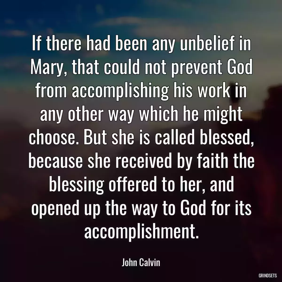 If there had been any unbelief in Mary, that could not prevent God from accomplishing his work in any other way which he might choose. But she is called blessed, because she received by faith the blessing offered to her, and opened up the way to God for its accomplishment.