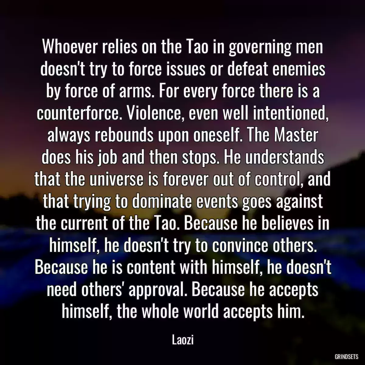 Whoever relies on the Tao in governing men doesn\'t try to force issues or defeat enemies by force of arms. For every force there is a counterforce. Violence, even well intentioned, always rebounds upon oneself. The Master does his job and then stops. He understands that the universe is forever out of control, and that trying to dominate events goes against the current of the Tao. Because he believes in himself, he doesn\'t try to convince others. Because he is content with himself, he doesn\'t need others\' approval. Because he accepts himself, the whole world accepts him.