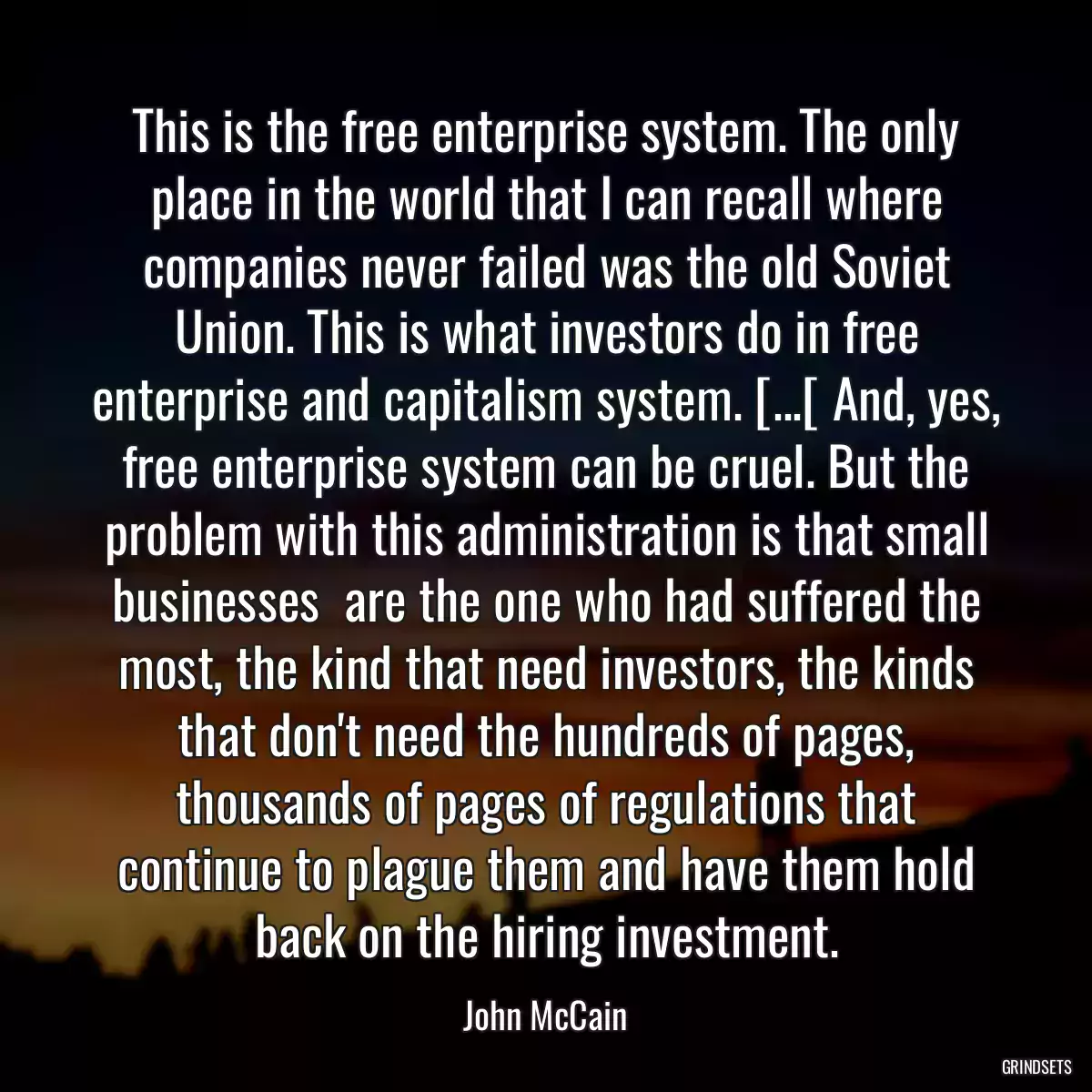 This is the free enterprise system. The only place in the world that I can recall where companies never failed was the old Soviet Union. This is what investors do in free enterprise and capitalism system. [...[ And, yes, free enterprise system can be cruel. But the problem with this administration is that small businesses  are the one who had suffered the most, the kind that need investors, the kinds that don\'t need the hundreds of pages, thousands of pages of regulations that continue to plague them and have them hold back on the hiring investment.