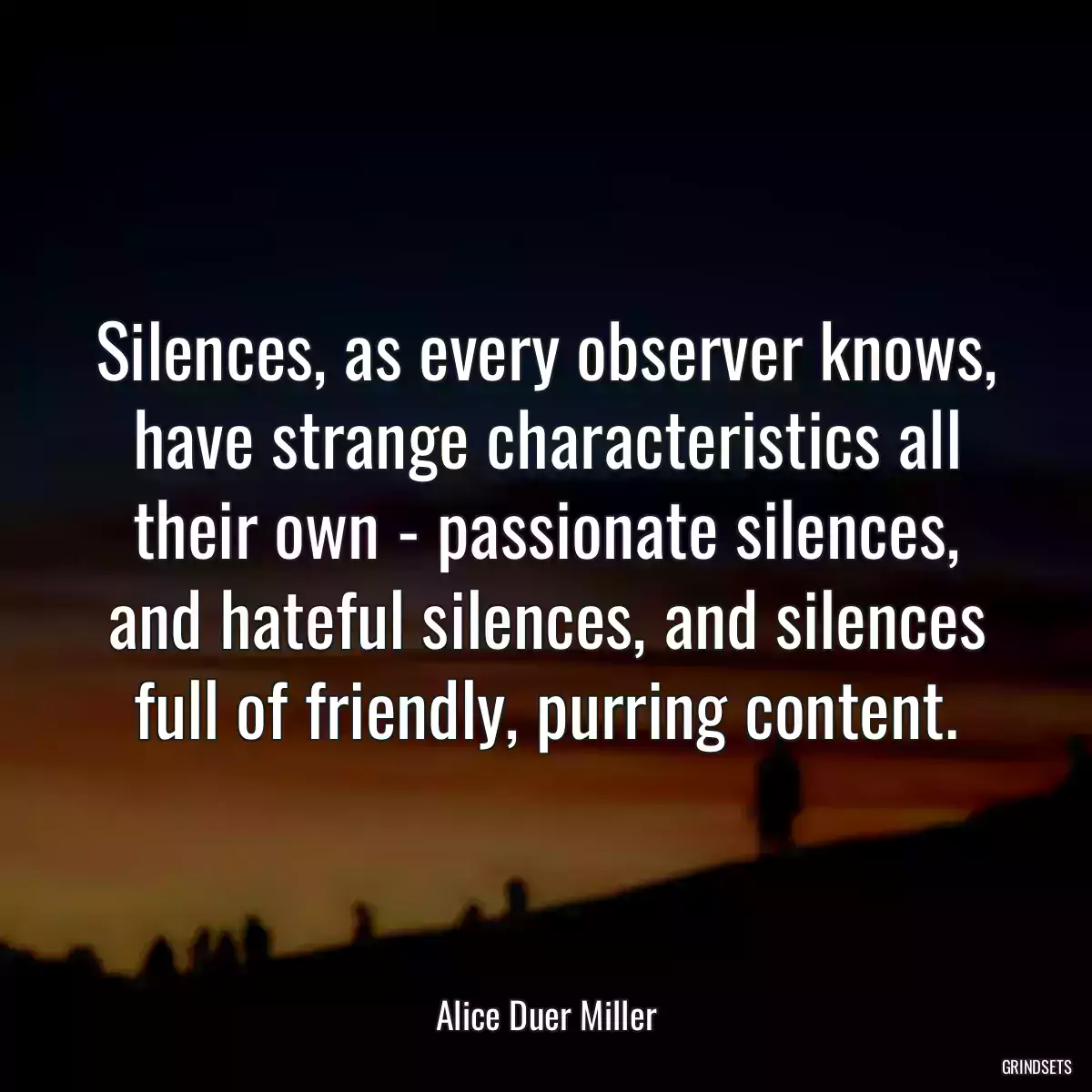 Silences, as every observer knows, have strange characteristics all their own - passionate silences, and hateful silences, and silences full of friendly, purring content.