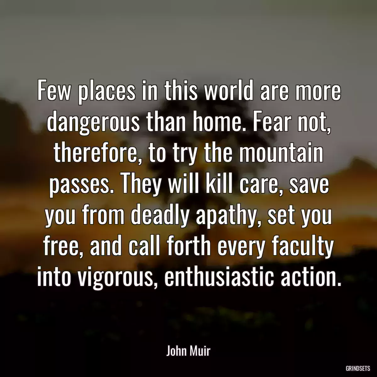 Few places in this world are more dangerous than home. Fear not, therefore, to try the mountain passes. They will kill care, save you from deadly apathy, set you free, and call forth every faculty into vigorous, enthusiastic action.