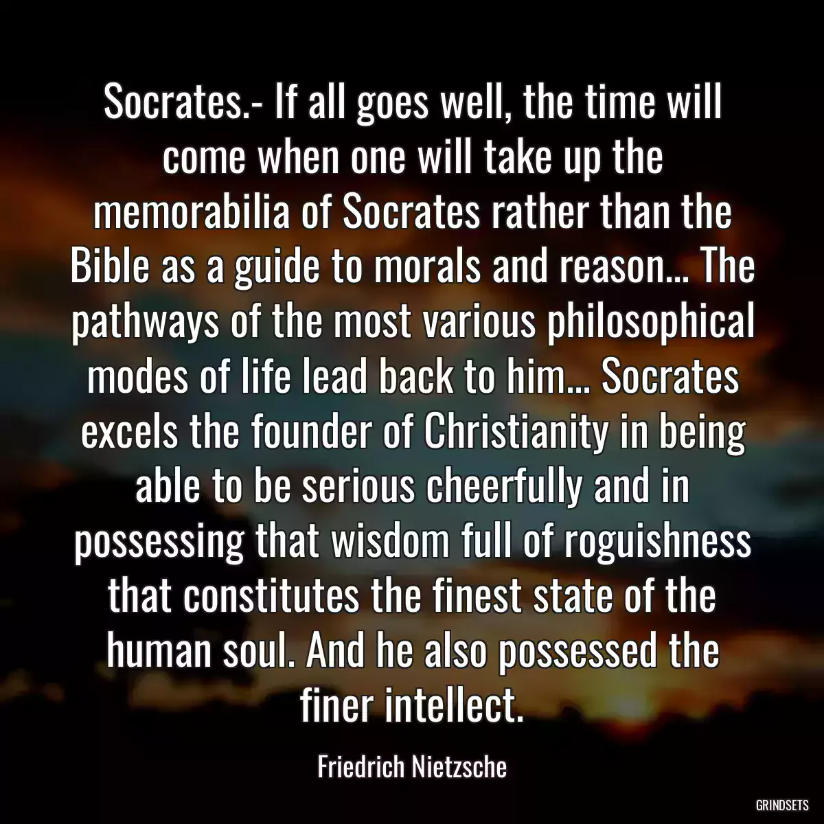 Socrates.- If all goes well, the time will come when one will take up the memorabilia of Socrates rather than the Bible as a guide to morals and reason... The pathways of the most various philosophical modes of life lead back to him... Socrates excels the founder of Christianity in being able to be serious cheerfully and in possessing that wisdom full of roguishness that constitutes the finest state of the human soul. And he also possessed the finer intellect.