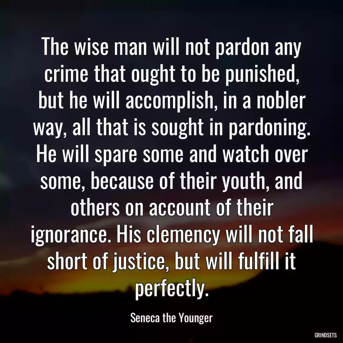 The wise man will not pardon any crime that ought to be punished, but he will accomplish, in a nobler way, all that is sought in pardoning. He will spare some and watch over some, because of their youth, and others on account of their ignorance. His clemency will not fall short of justice, but will fulfill it perfectly.