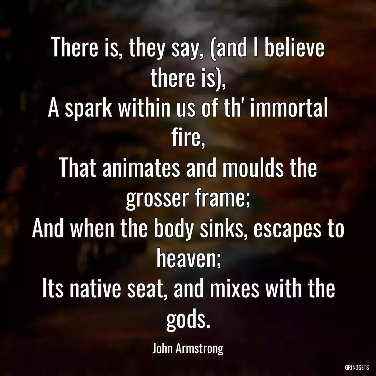 There is, they say, (and I believe there is),
A spark within us of th\' immortal fire,
That animates and moulds the grosser frame;
And when the body sinks, escapes to heaven;
Its native seat, and mixes with the gods.