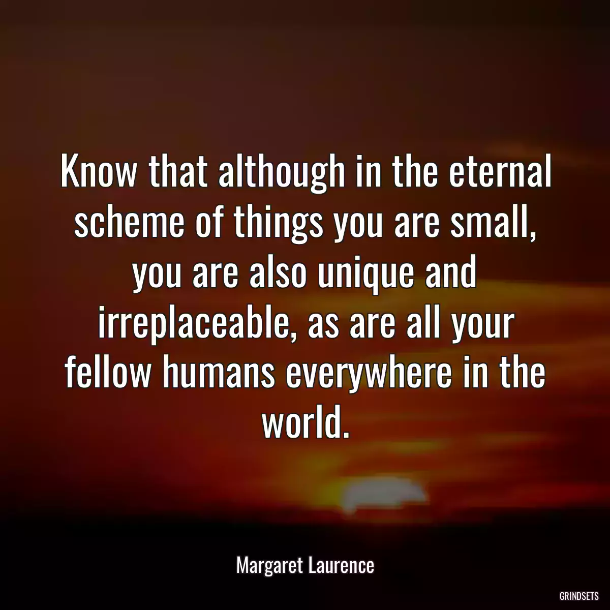 Know that although in the eternal scheme of things you are small, you are also unique and irreplaceable, as are all your fellow humans everywhere in the world.