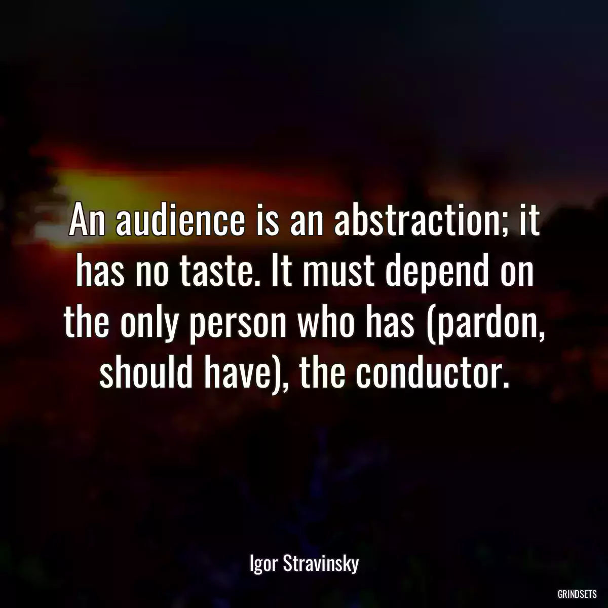 An audience is an abstraction; it has no taste. It must depend on the only person who has (pardon, should have), the conductor.