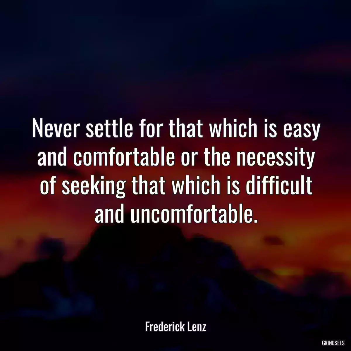 Never settle for that which is easy and comfortable or the necessity of seeking that which is difficult and uncomfortable.