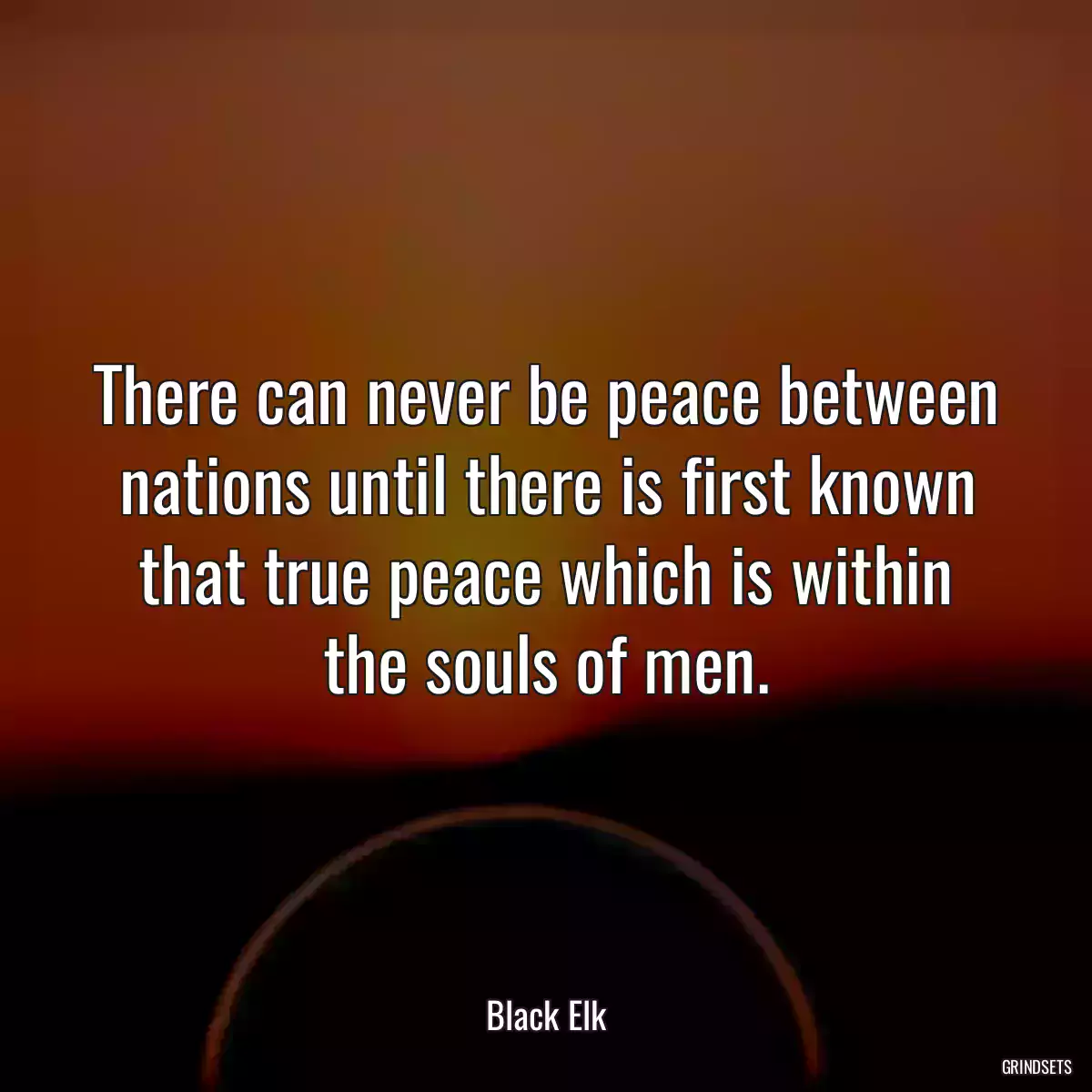 There can never be peace between nations until there is first known that true peace which is within the souls of men.