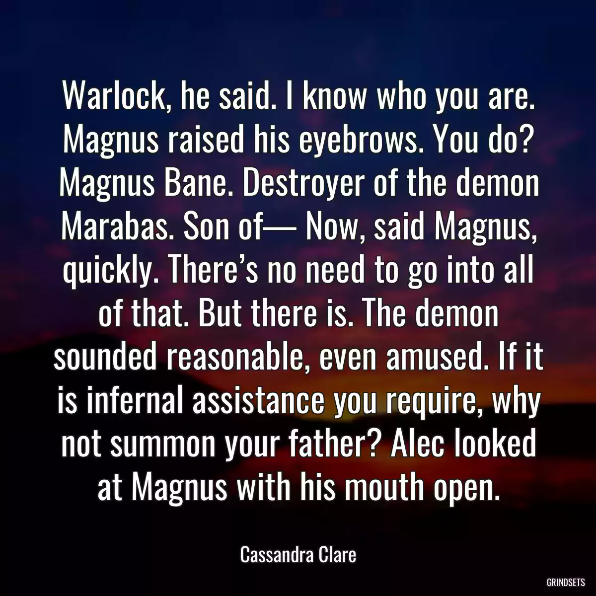 Warlock, he said. I know who you are. Magnus raised his eyebrows. You do? Magnus Bane. Destroyer of the demon Marabas. Son of— Now, said Magnus, quickly. There’s no need to go into all of that. But there is. The demon sounded reasonable, even amused. If it is infernal assistance you require, why not summon your father? Alec looked at Magnus with his mouth open.