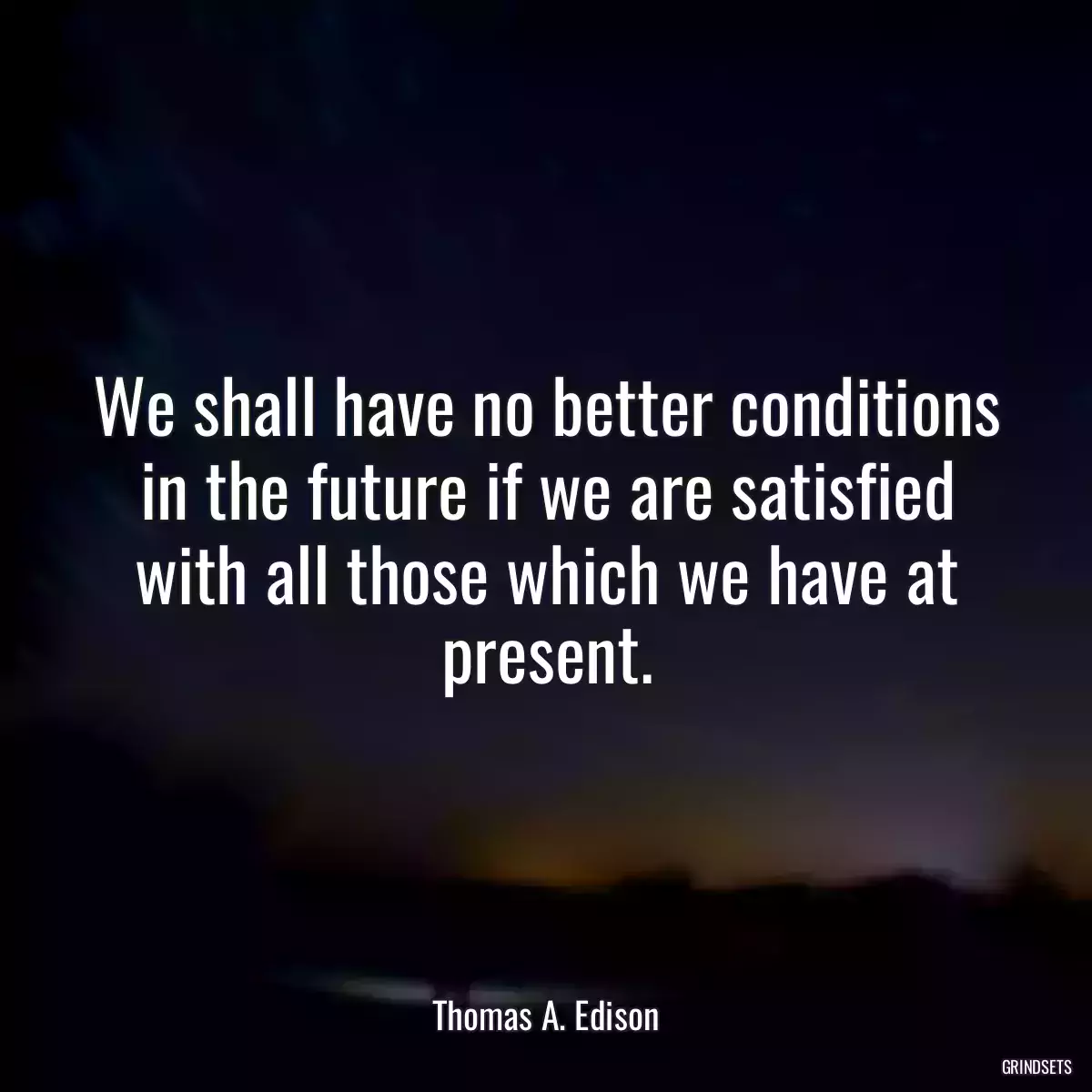 We shall have no better conditions in the future if we are satisfied with all those which we have at present.