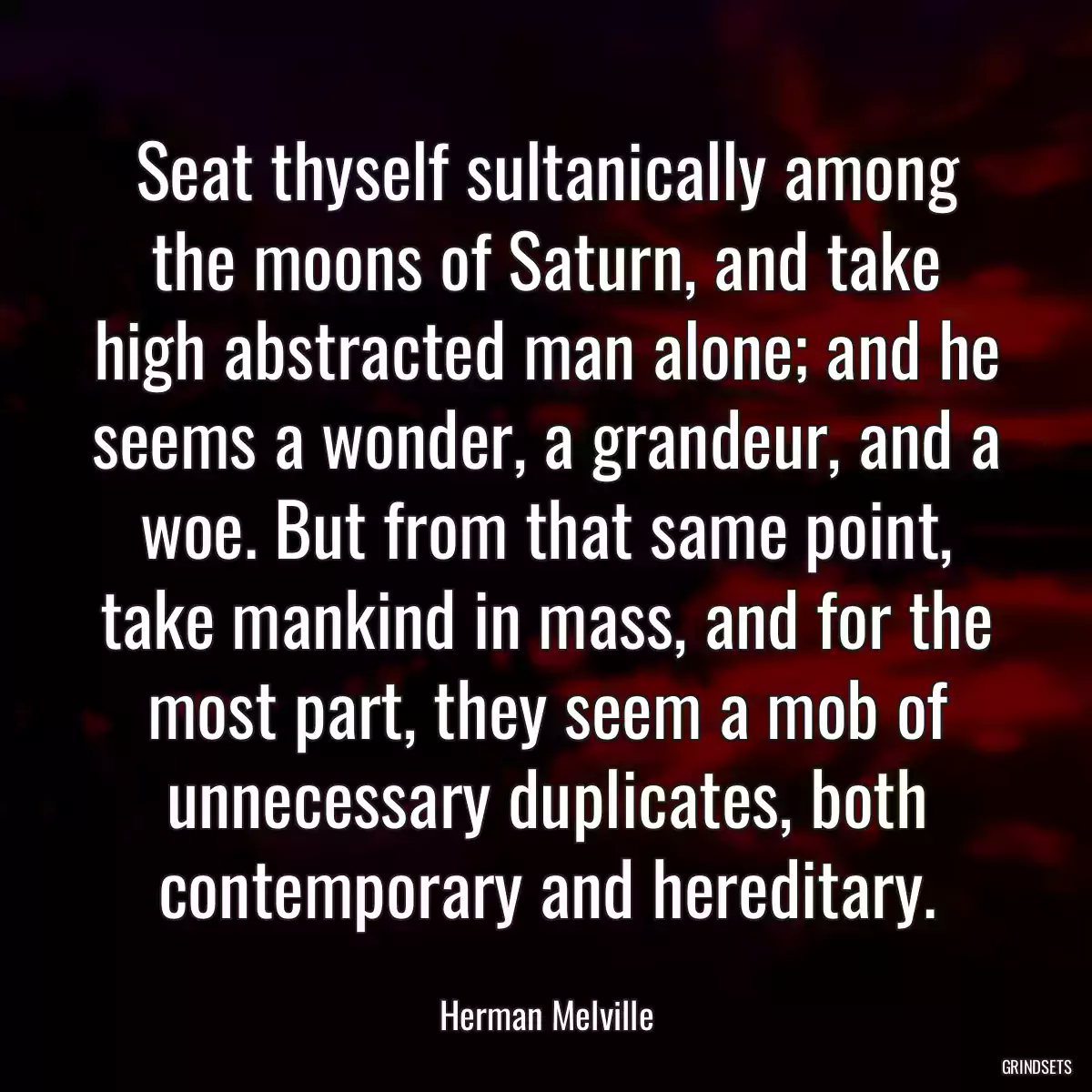 Seat thyself sultanically among the moons of Saturn, and take high abstracted man alone; and he seems a wonder, a grandeur, and a woe. But from that same point, take mankind in mass, and for the most part, they seem a mob of unnecessary duplicates, both contemporary and hereditary.