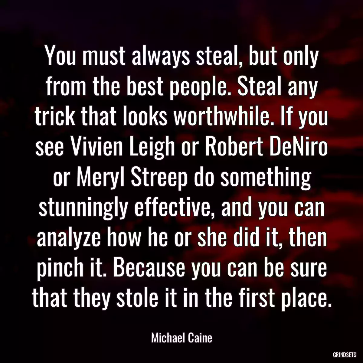 You must always steal, but only from the best people. Steal any trick that looks worthwhile. If you see Vivien Leigh or Robert DeNiro or Meryl Streep do something stunningly effective, and you can analyze how he or she did it, then pinch it. Because you can be sure that they stole it in the first place.