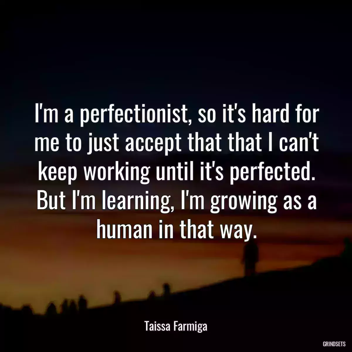 I\'m a perfectionist, so it\'s hard for me to just accept that that I can\'t keep working until it\'s perfected. But I\'m learning, I\'m growing as a human in that way.