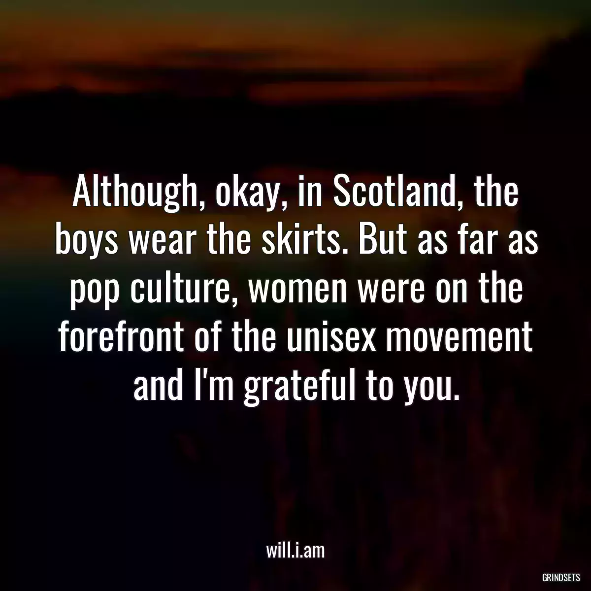 Although, okay, in Scotland, the boys wear the skirts. But as far as pop culture, women were on the forefront of the unisex movement and I\'m grateful to you.