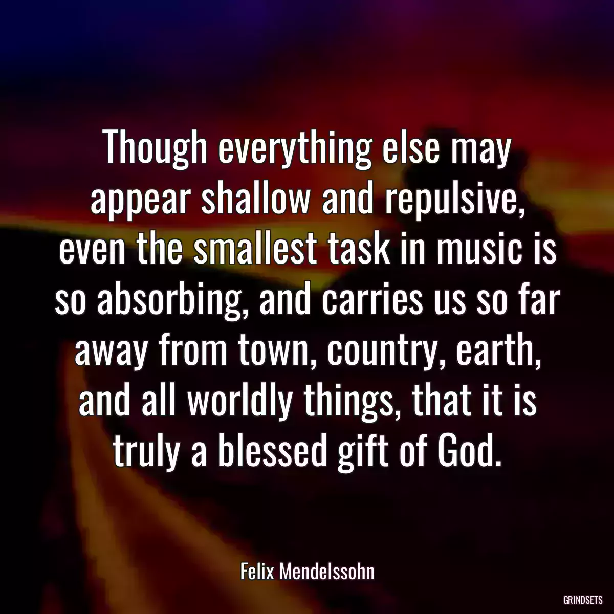 Though everything else may appear shallow and repulsive, even the smallest task in music is so absorbing, and carries us so far away from town, country, earth, and all worldly things, that it is truly a blessed gift of God.