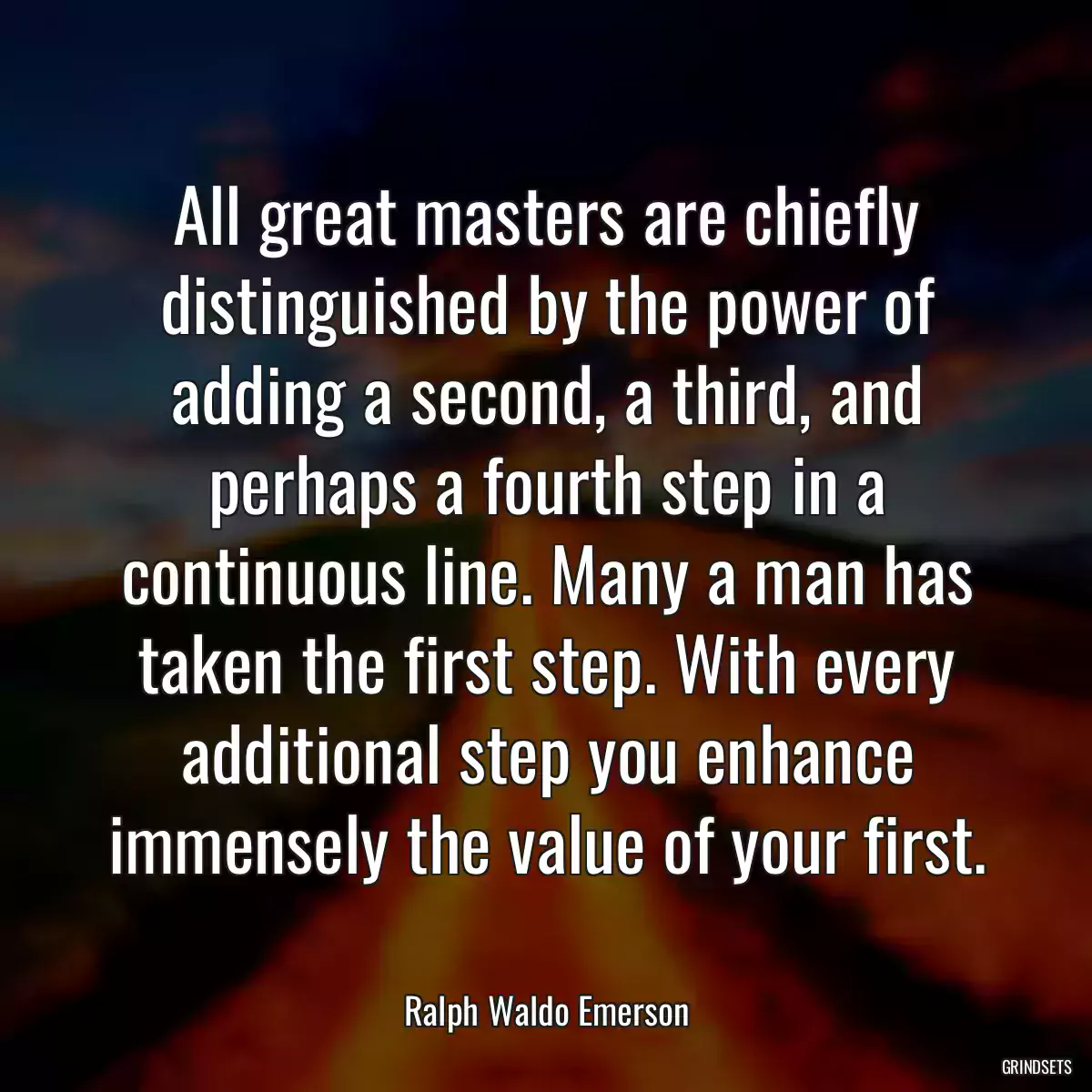 All great masters are chiefly distinguished by the power of adding a second, a third, and perhaps a fourth step in a continuous line. Many a man has taken the first step. With every additional step you enhance immensely the value of your first.