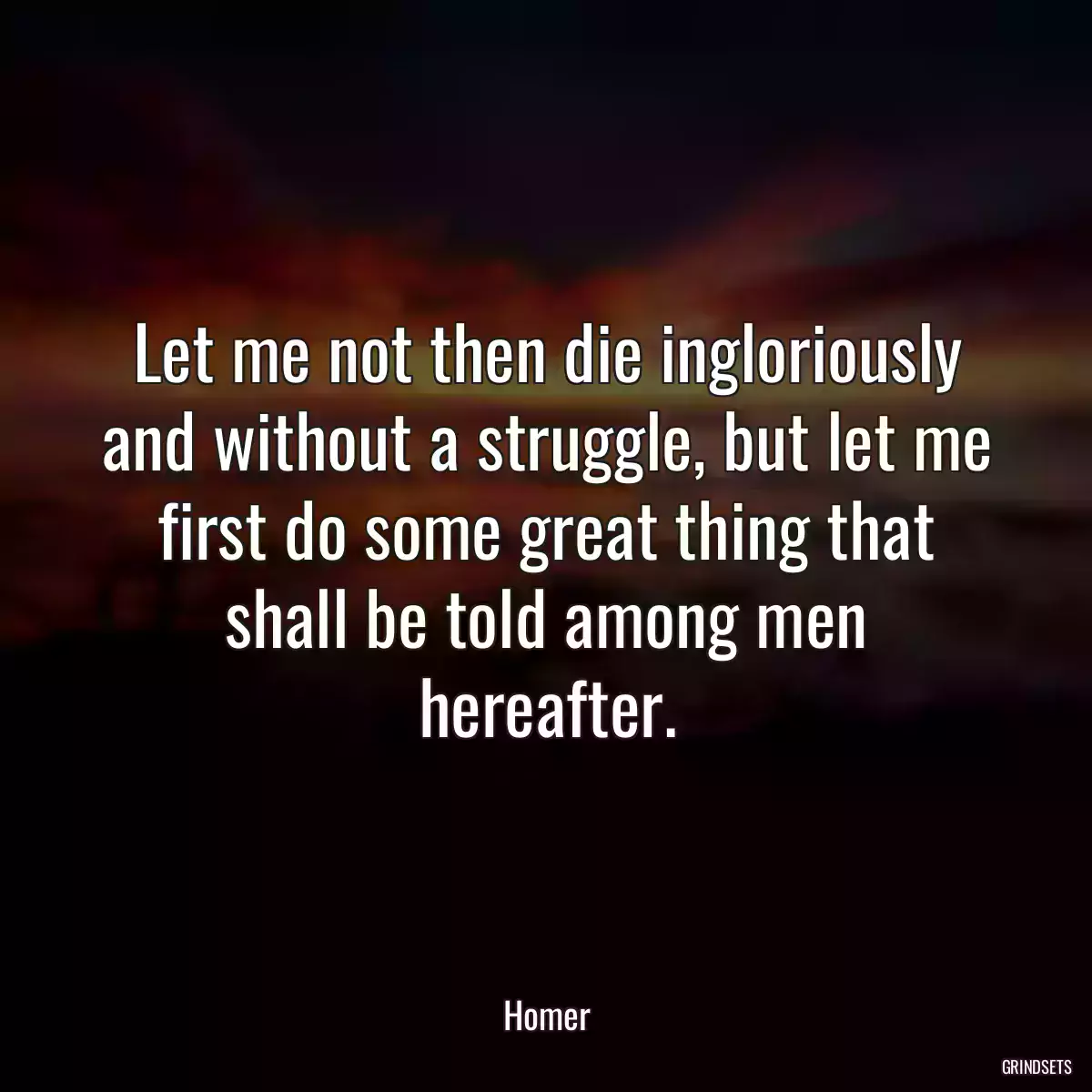 Let me not then die ingloriously and without a struggle, but let me first do some great thing that shall be told among men hereafter.