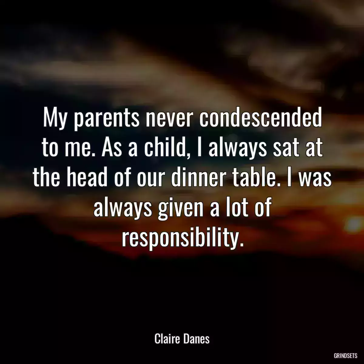 My parents never condescended to me. As a child, I always sat at the head of our dinner table. I was always given a lot of responsibility.