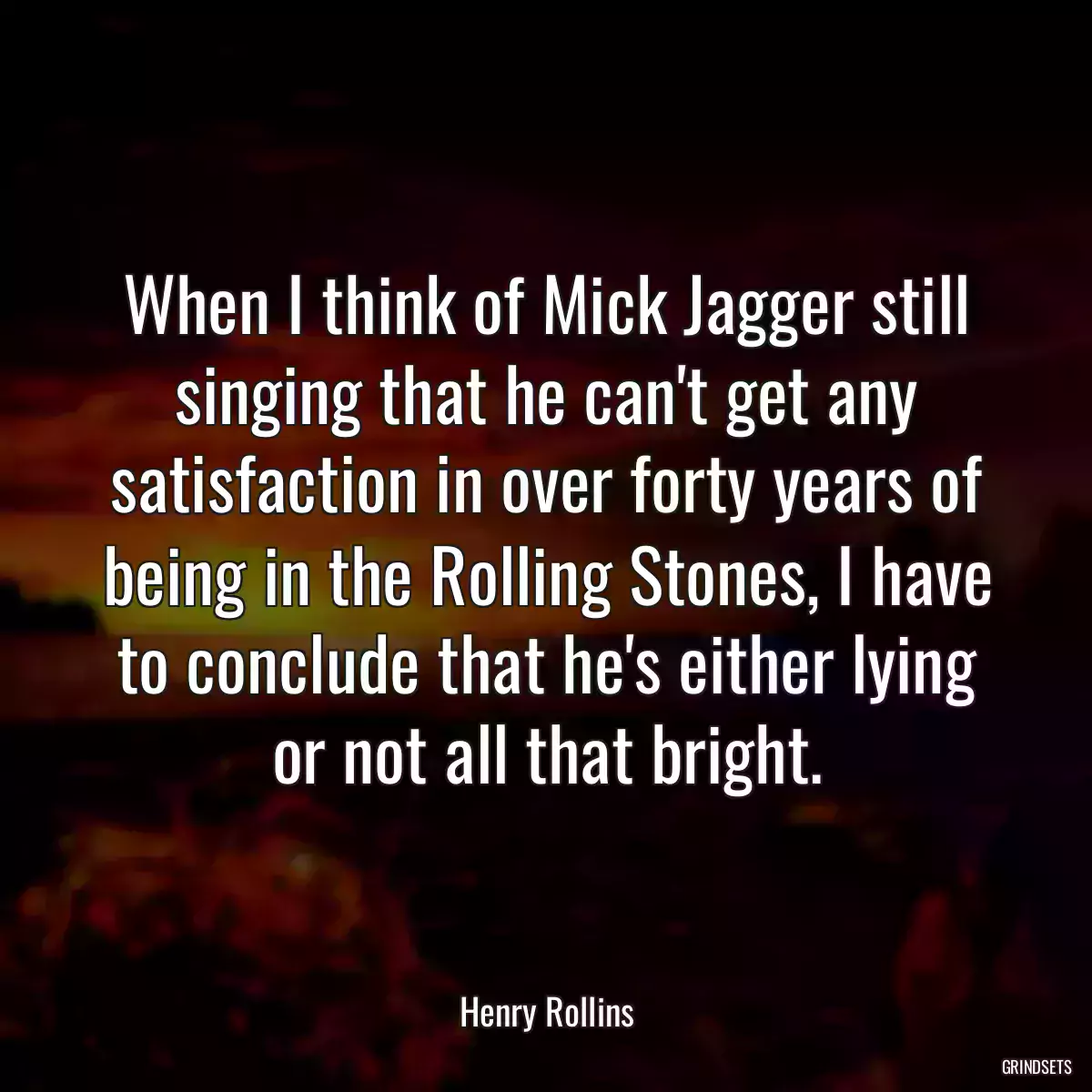 When I think of Mick Jagger still singing that he can\'t get any satisfaction in over forty years of being in the Rolling Stones, I have to conclude that he\'s either lying or not all that bright.