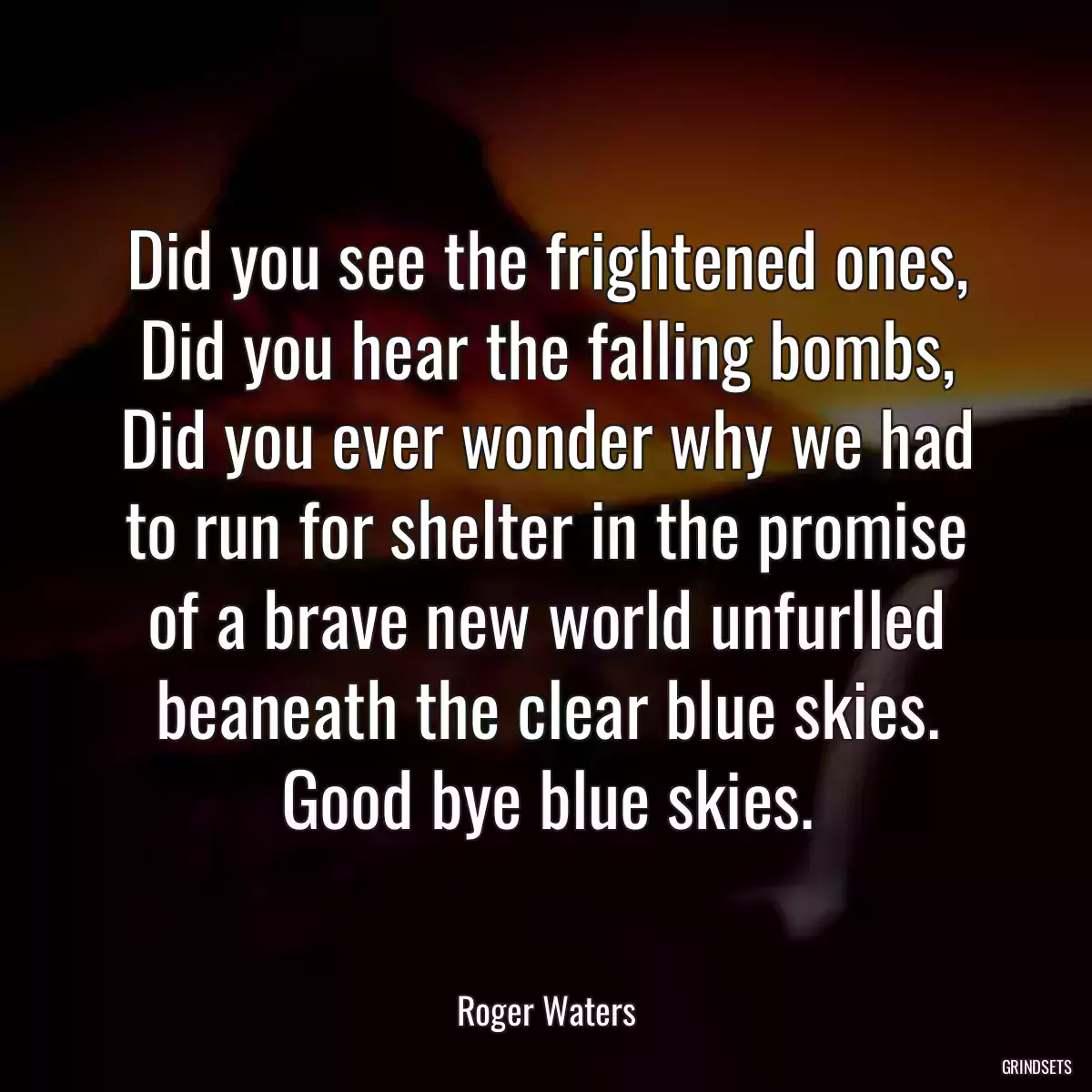 Did you see the frightened ones, Did you hear the falling bombs, Did you ever wonder why we had to run for shelter in the promise of a brave new world unfurlled beaneath the clear blue skies. Good bye blue skies.