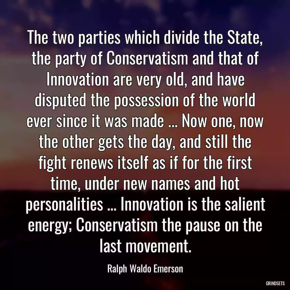 The two parties which divide the State, the party of Conservatism and that of Innovation are very old, and have disputed the possession of the world ever since it was made ... Now one, now the other gets the day, and still the fight renews itself as if for the first time, under new names and hot personalities ... Innovation is the salient energy; Conservatism the pause on the last movement.