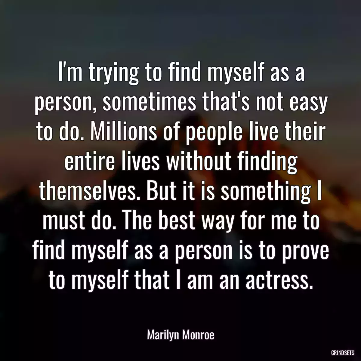 I\'m trying to find myself as a person, sometimes that\'s not easy to do. Millions of people live their entire lives without finding themselves. But it is something I must do. The best way for me to find myself as a person is to prove to myself that I am an actress.