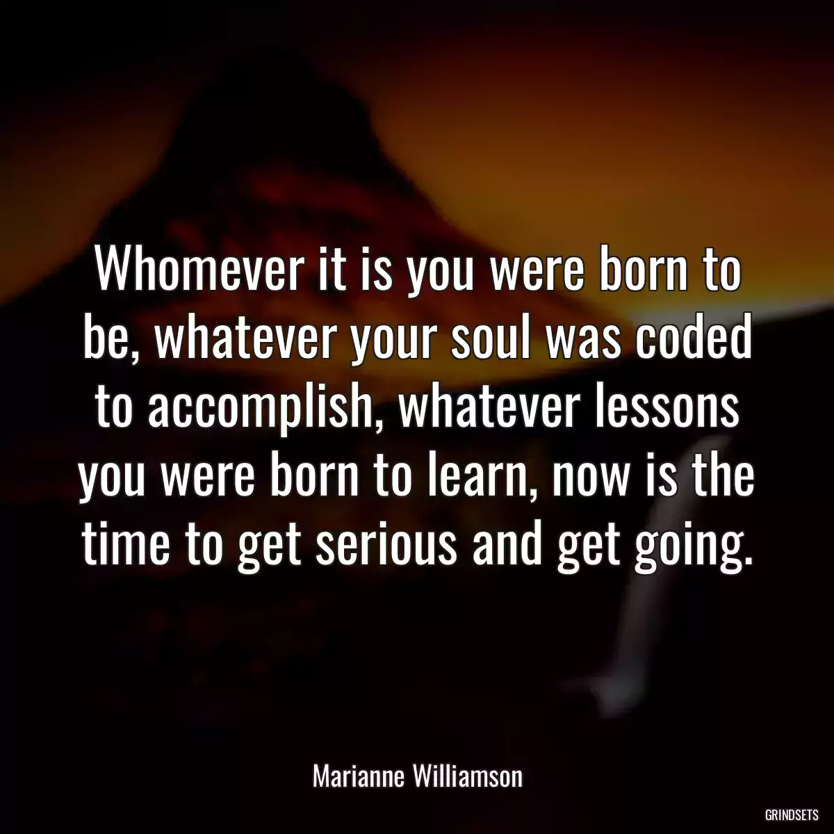 Whomever it is you were born to be, whatever your soul was coded to accomplish, whatever lessons you were born to learn, now is the time to get serious and get going.