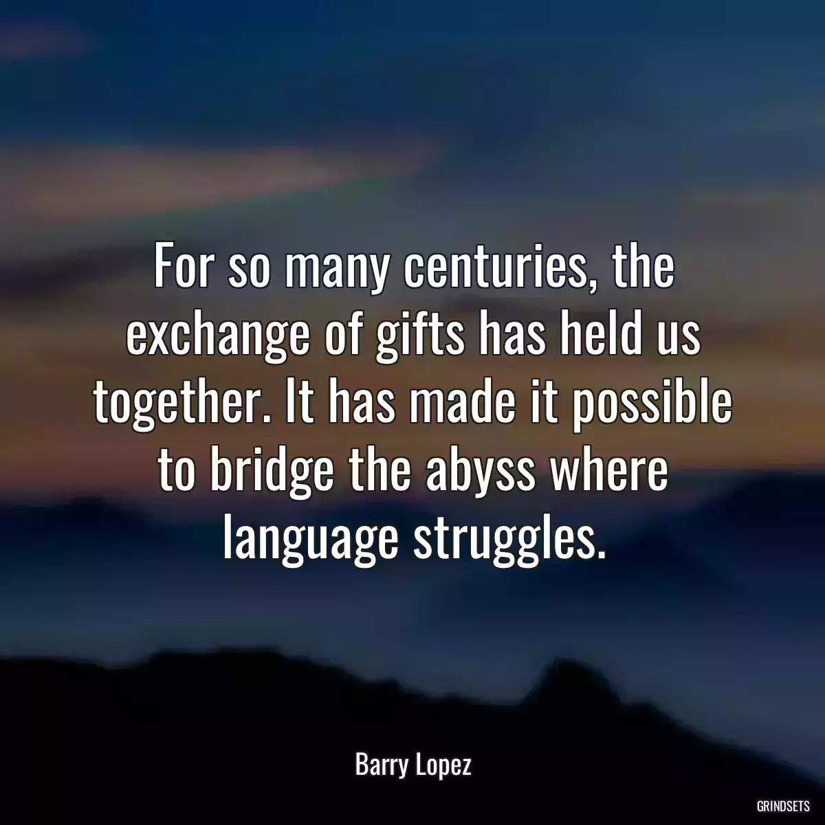 For so many centuries, the exchange of gifts has held us together. It has made it possible to bridge the abyss where language struggles.