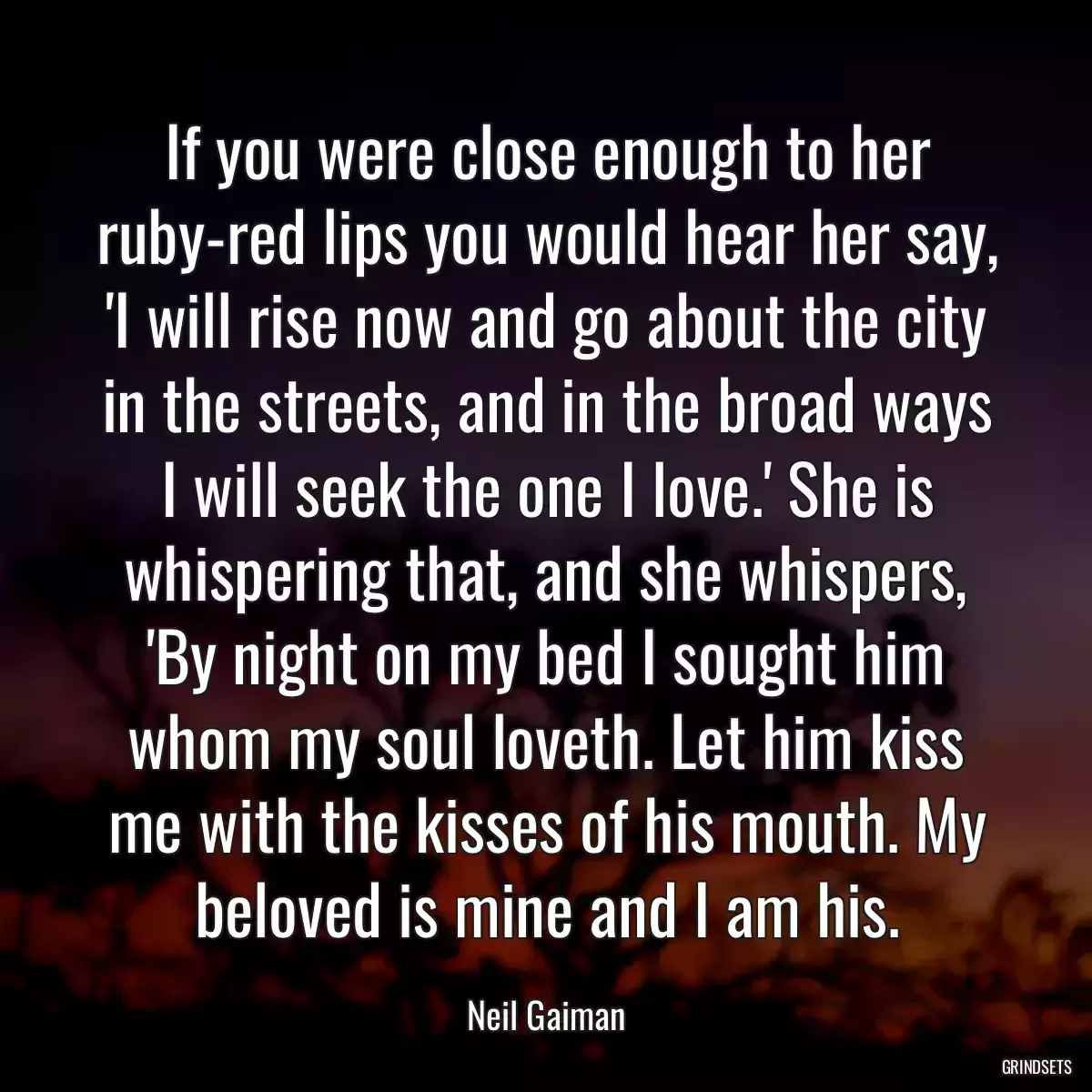 If you were close enough to her ruby-red lips you would hear her say, \'I will rise now and go about the city in the streets, and in the broad ways I will seek the one I love.\' She is whispering that, and she whispers, \'By night on my bed I sought him whom my soul loveth. Let him kiss me with the kisses of his mouth. My beloved is mine and I am his.