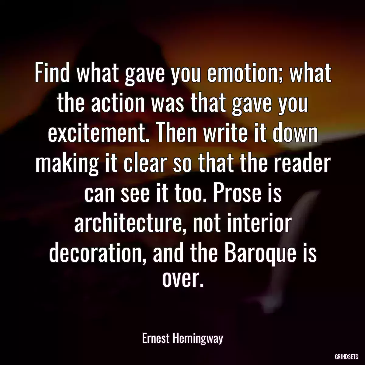 Find what gave you emotion; what the action was that gave you excitement. Then write it down making it clear so that the reader can see it too. Prose is architecture, not interior decoration, and the Baroque is over.