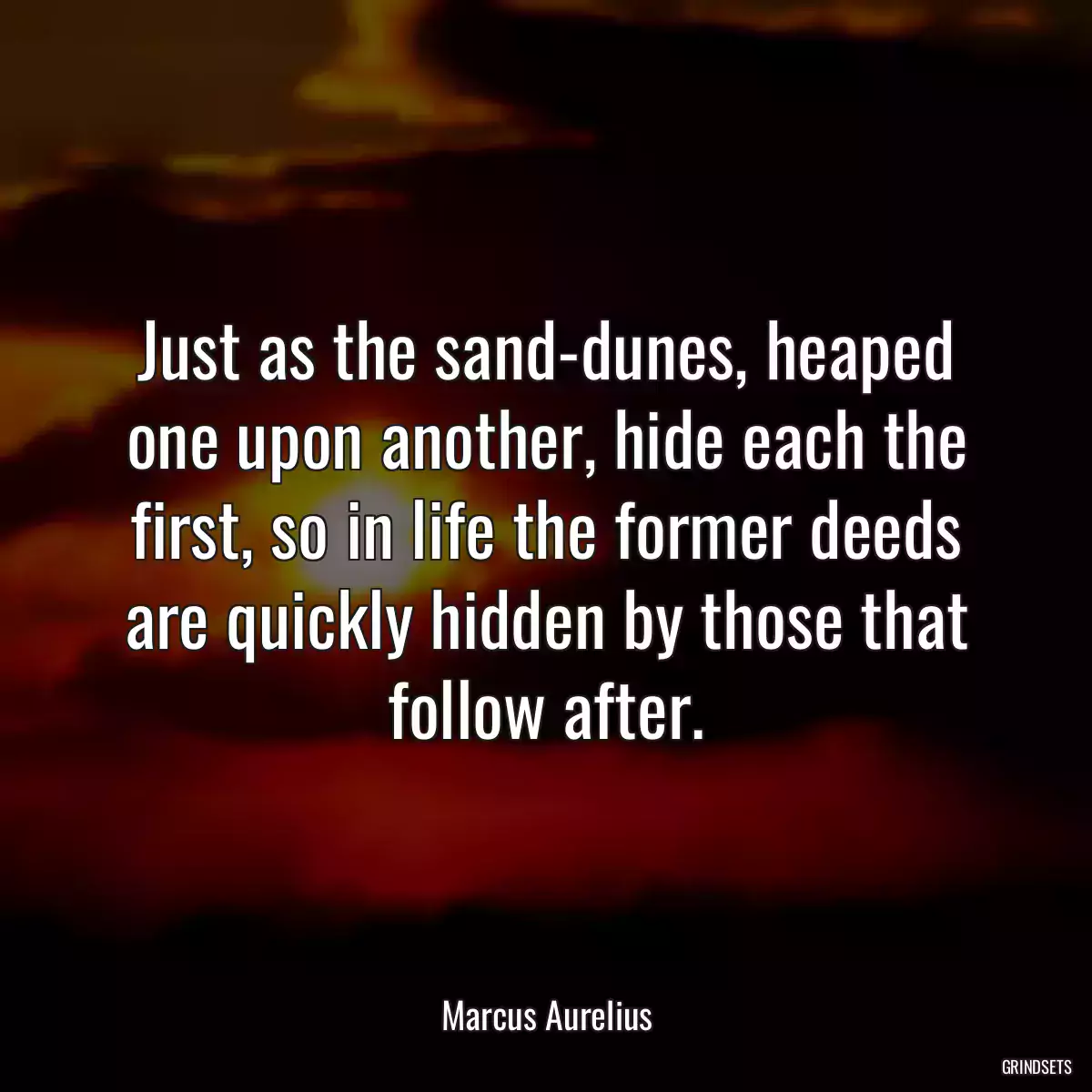 Just as the sand-dunes, heaped one upon another, hide each the first, so in life the former deeds are quickly hidden by those that follow after.