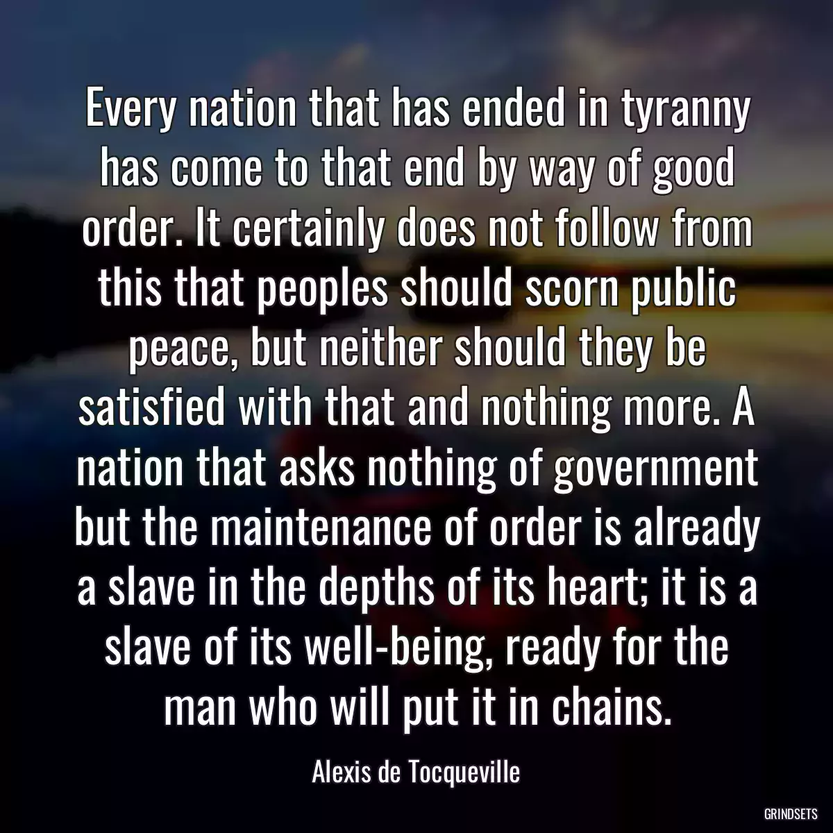 Every nation that has ended in tyranny has come to that end by way of good order. It certainly does not follow from this that peoples should scorn public peace, but neither should they be satisfied with that and nothing more. A nation that asks nothing of government but the maintenance of order is already a slave in the depths of its heart; it is a slave of its well-being, ready for the man who will put it in chains.