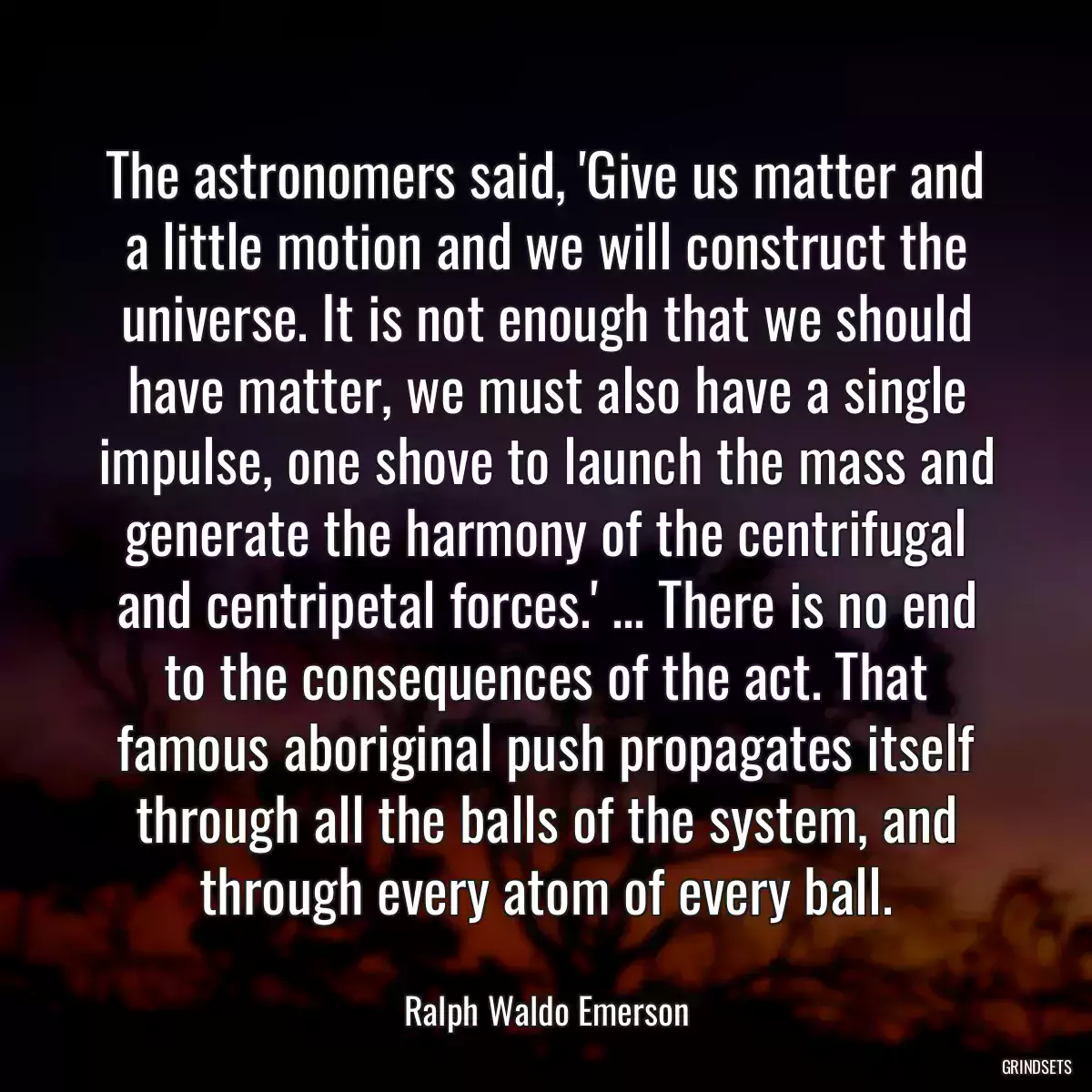 The astronomers said, \'Give us matter and a little motion and we will construct the universe. It is not enough that we should have matter, we must also have a single impulse, one shove to launch the mass and generate the harmony of the centrifugal and centripetal forces.\' ... There is no end to the consequences of the act. That famous aboriginal push propagates itself through all the balls of the system, and through every atom of every ball.