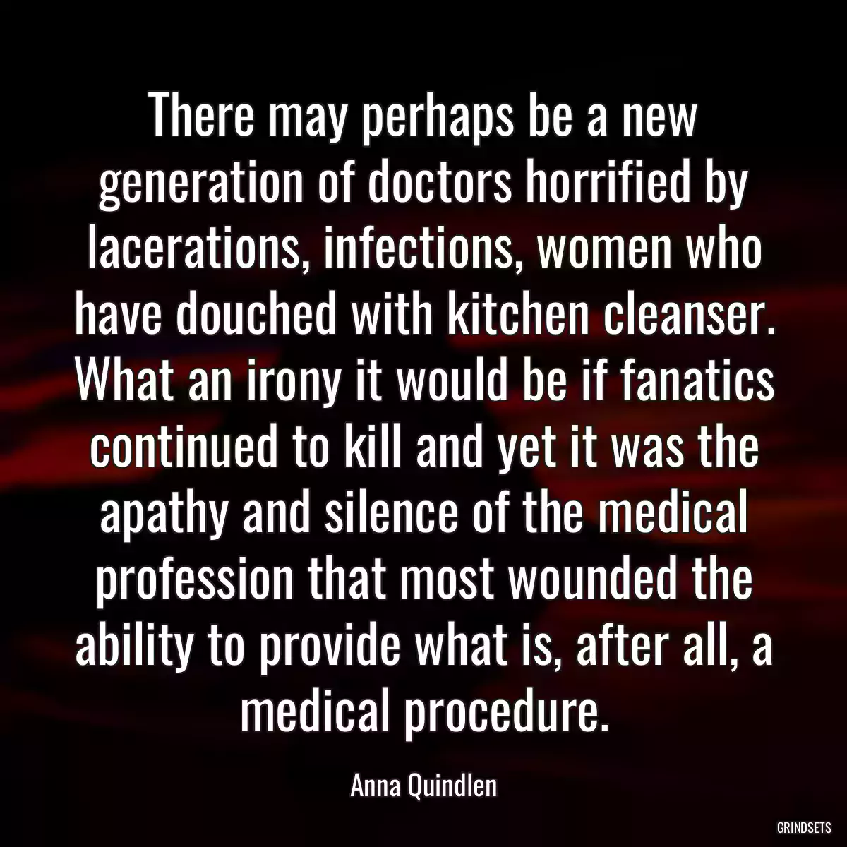 There may perhaps be a new generation of doctors horrified by lacerations, infections, women who have douched with kitchen cleanser. What an irony it would be if fanatics continued to kill and yet it was the apathy and silence of the medical profession that most wounded the ability to provide what is, after all, a medical procedure.