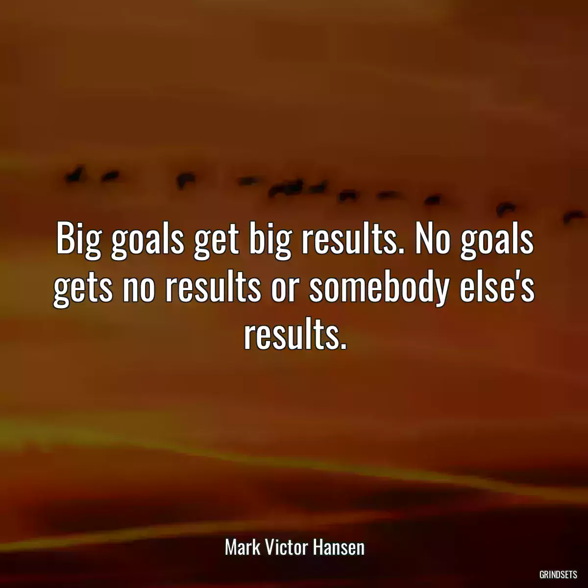 Big goals get big results. No goals gets no results or somebody else\'s results.