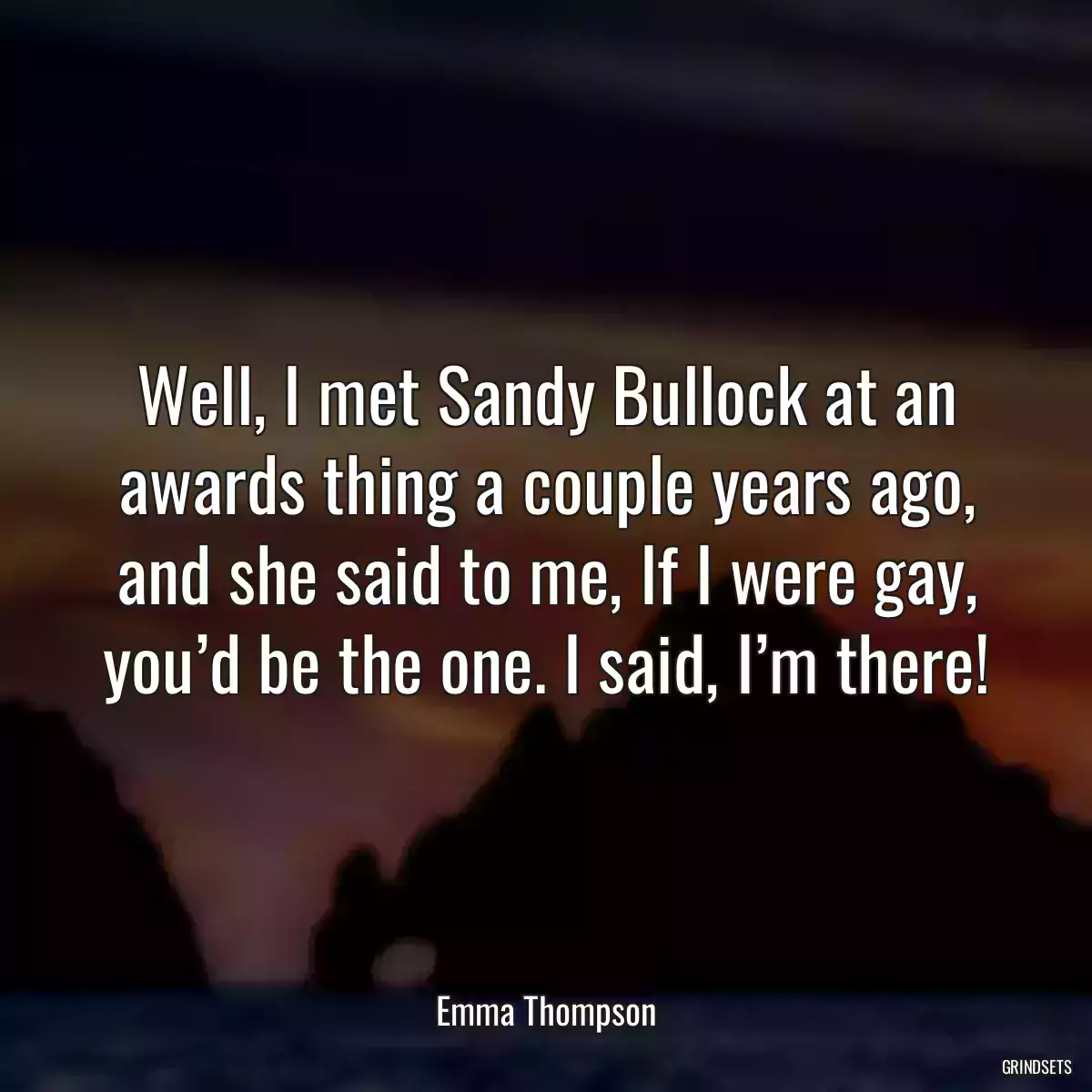 Well, I met Sandy Bullock at an awards thing a couple years ago, and she said to me, If I were gay, you’d be the one. I said, I’m there!