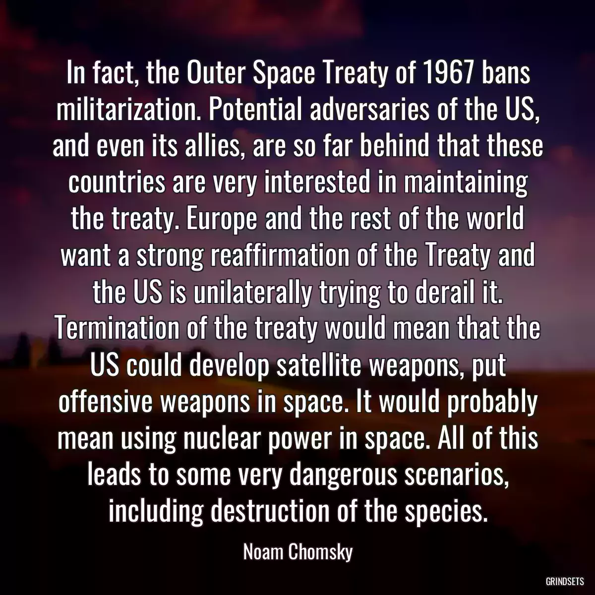 In fact, the Outer Space Treaty of 1967 bans militarization. Potential adversaries of the US, and even its allies, are so far behind that these countries are very interested in maintaining the treaty. Europe and the rest of the world want a strong reaffirmation of the Treaty and the US is unilaterally trying to derail it. Termination of the treaty would mean that the US could develop satellite weapons, put offensive weapons in space. It would probably mean using nuclear power in space. All of this leads to some very dangerous scenarios, including destruction of the species.