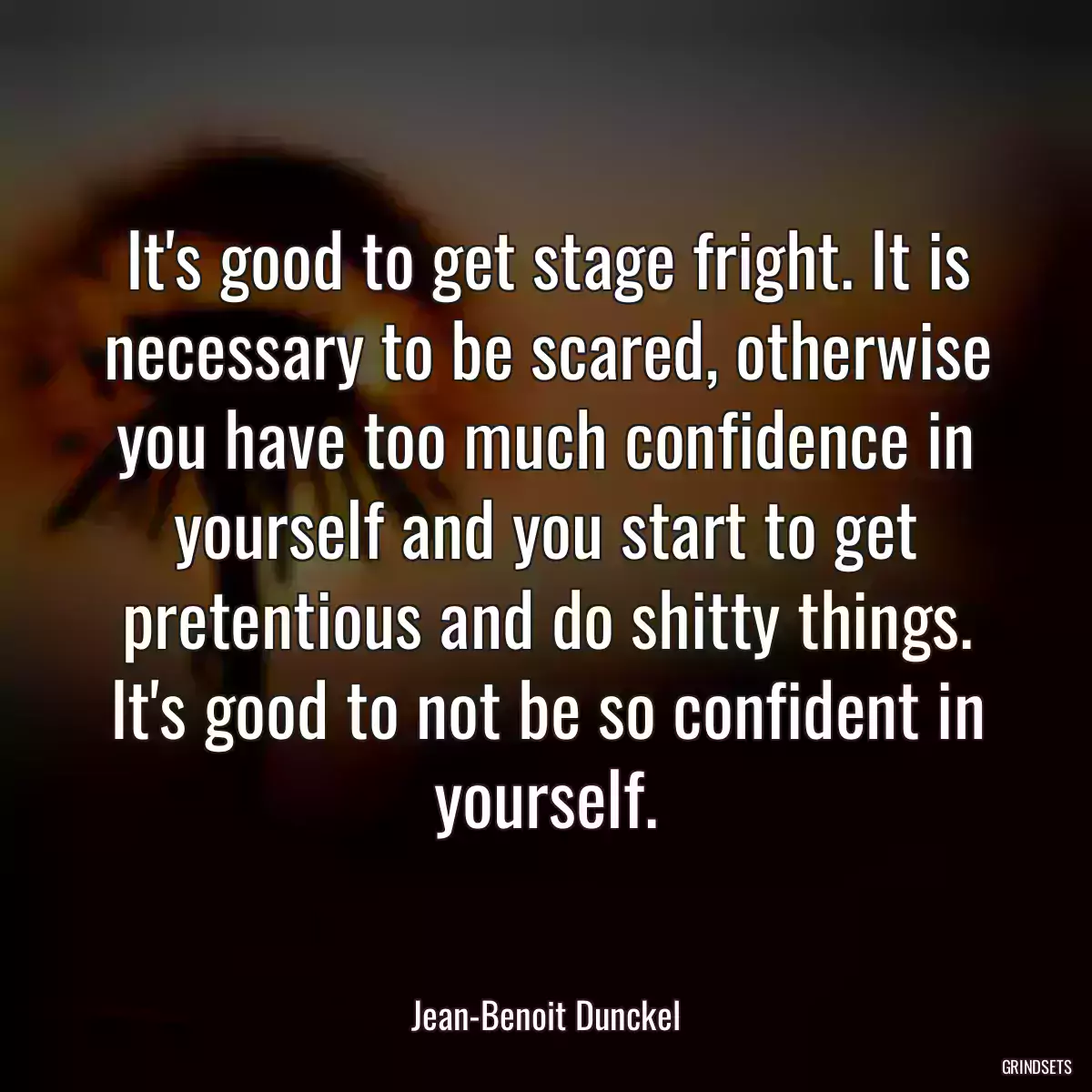 It\'s good to get stage fright. It is necessary to be scared, otherwise you have too much confidence in yourself and you start to get pretentious and do shitty things. It\'s good to not be so confident in yourself.