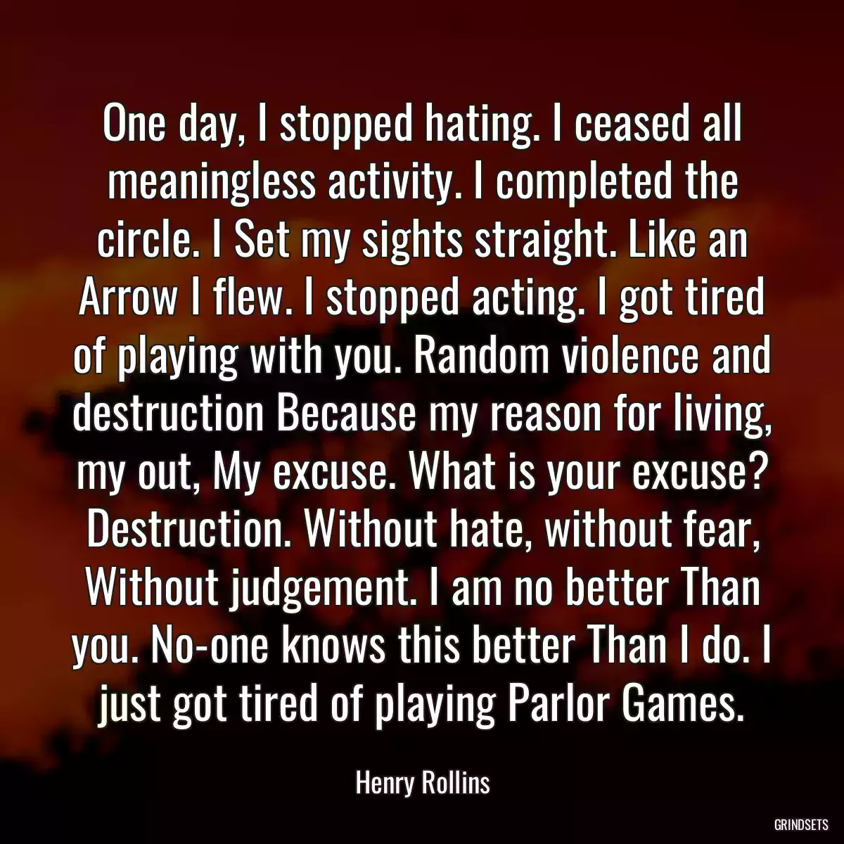 One day, I stopped hating. I ceased all meaningless activity. I completed the circle. I Set my sights straight. Like an Arrow I flew. I stopped acting. I got tired of playing with you. Random violence and destruction Because my reason for living, my out, My excuse. What is your excuse? Destruction. Without hate, without fear, Without judgement. I am no better Than you. No-one knows this better Than I do. I just got tired of playing Parlor Games.