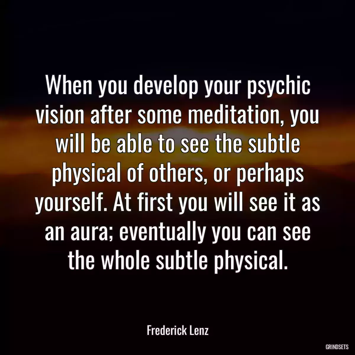 When you develop your psychic vision after some meditation, you will be able to see the subtle physical of others, or perhaps yourself. At first you will see it as an aura; eventually you can see the whole subtle physical.