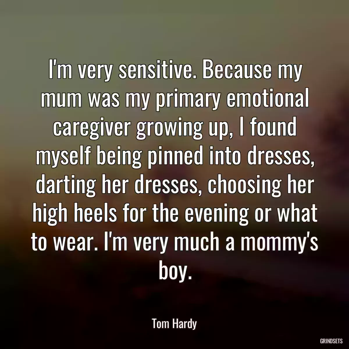 I\'m very sensitive. Because my mum was my primary emotional caregiver growing up, I found myself being pinned into dresses, darting her dresses, choosing her high heels for the evening or what to wear. I\'m very much a mommy\'s boy.