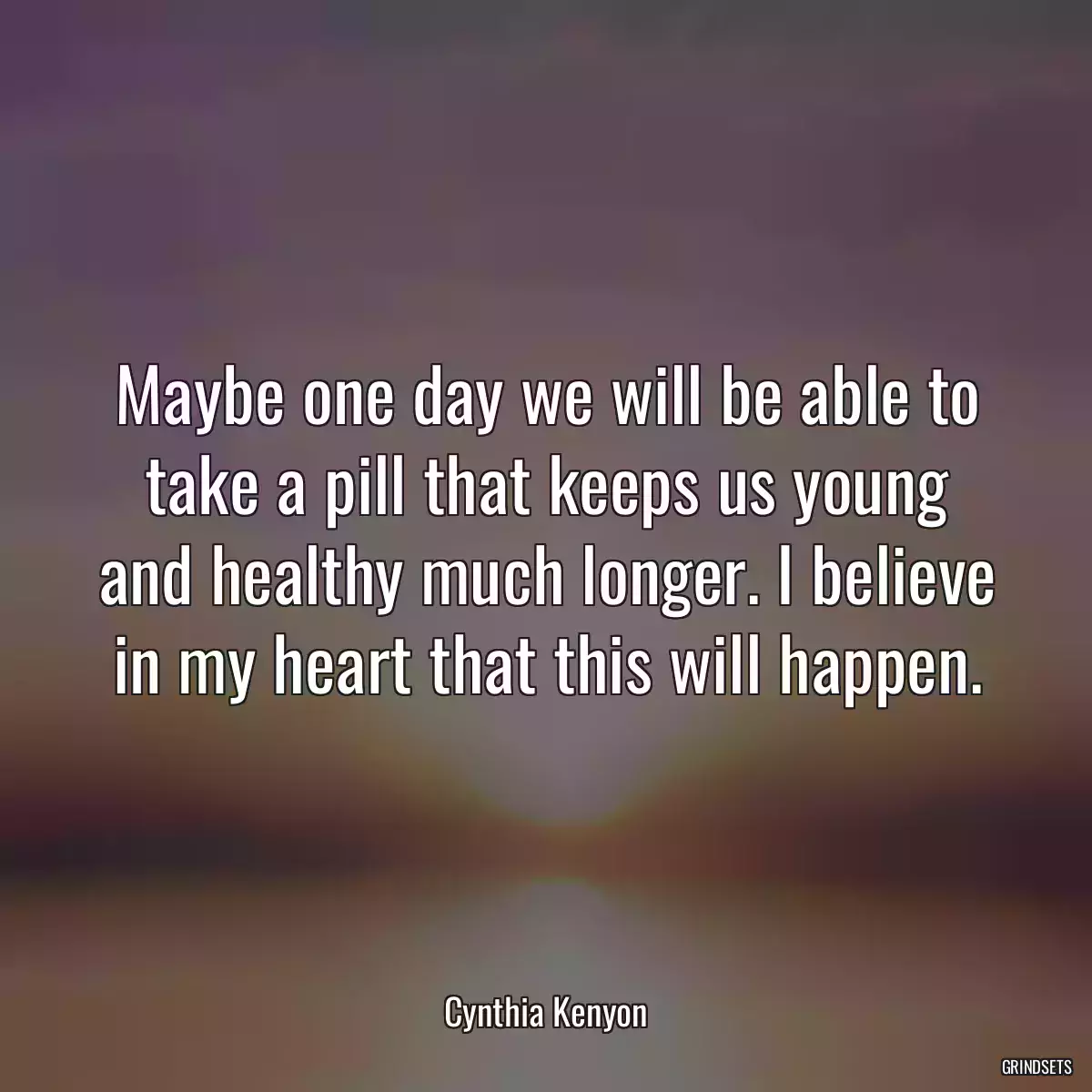 Maybe one day we will be able to take a pill that keeps us young and healthy much longer. I believe in my heart that this will happen.