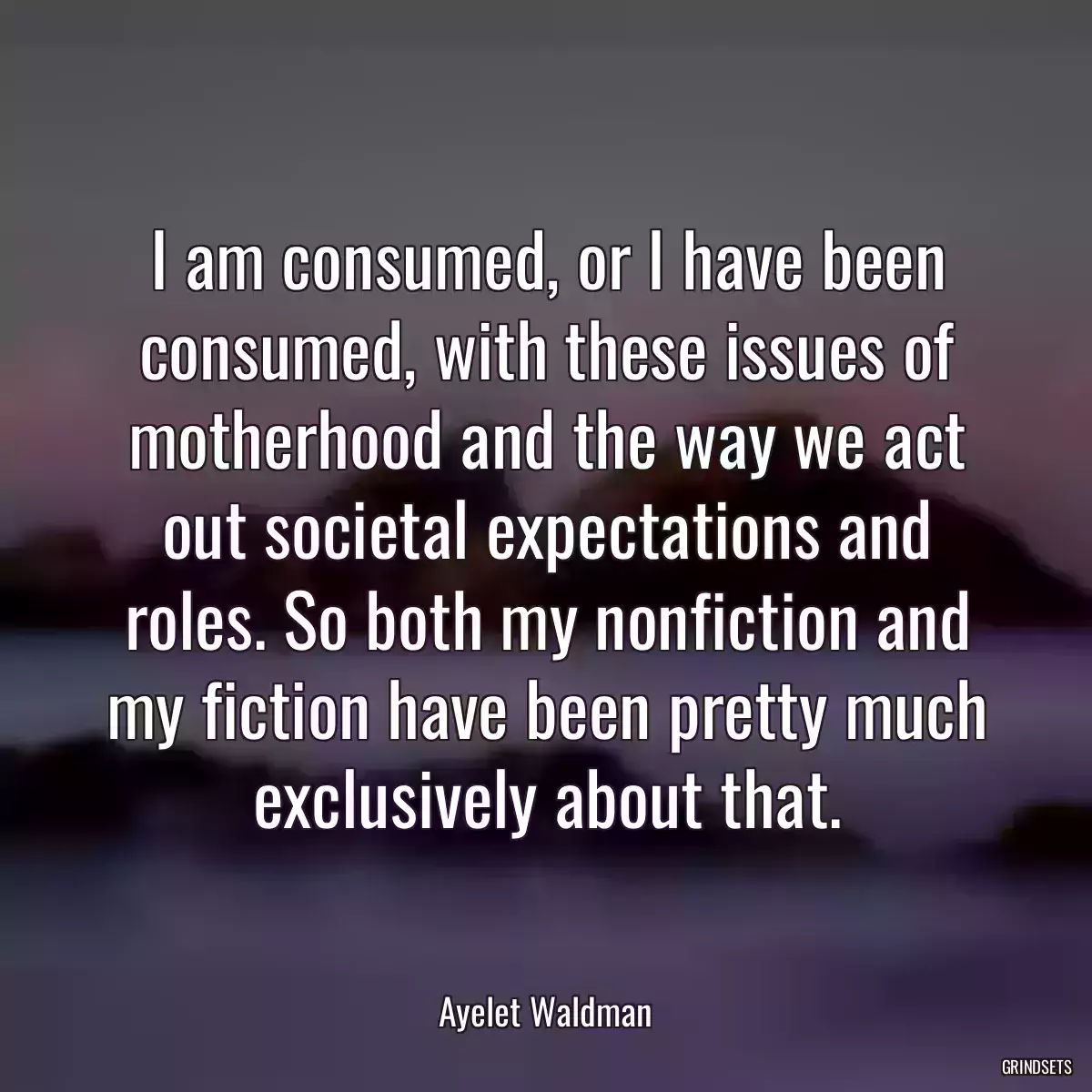 I am consumed, or I have been consumed, with these issues of motherhood and the way we act out societal expectations and roles. So both my nonfiction and my fiction have been pretty much exclusively about that.