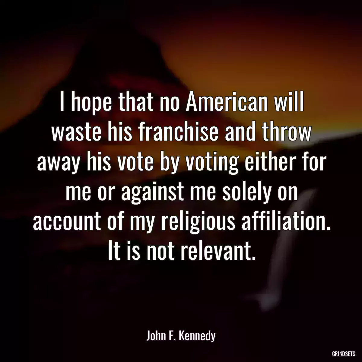 I hope that no American will waste his franchise and throw away his vote by voting either for me or against me solely on account of my religious affiliation. It is not relevant.