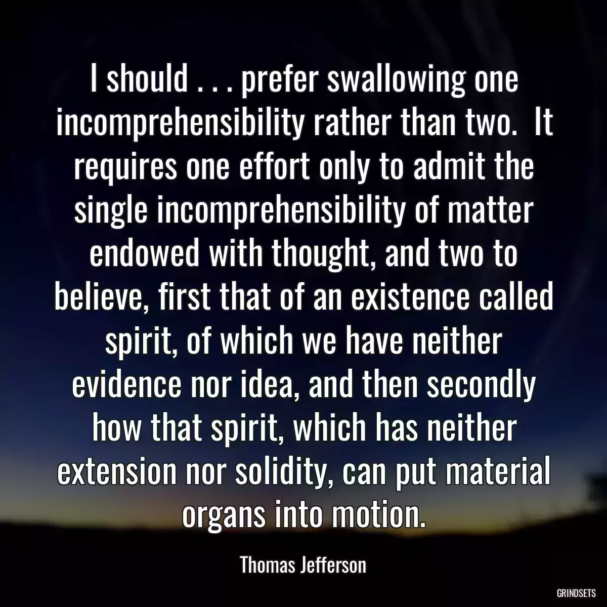 I should . . . prefer swallowing one incomprehensibility rather than two.  It requires one effort only to admit the single incomprehensibility of matter endowed with thought, and two to believe, first that of an existence called spirit, of which we have neither evidence nor idea, and then secondly how that spirit, which has neither extension nor solidity, can put material organs into motion.