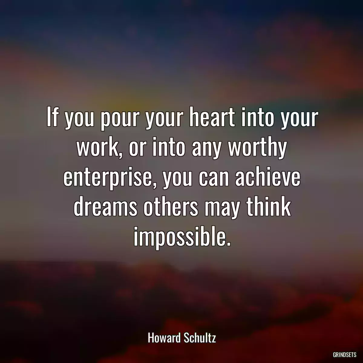 If you pour your heart into your work, or into any worthy enterprise, you can achieve dreams others may think impossible.