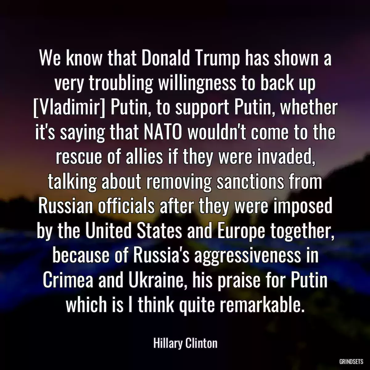 We know that Donald Trump has shown a very troubling willingness to back up [Vladimir] Putin, to support Putin, whether it\'s saying that NATO wouldn\'t come to the rescue of allies if they were invaded, talking about removing sanctions from Russian officials after they were imposed by the United States and Europe together, because of Russia\'s aggressiveness in Crimea and Ukraine, his praise for Putin which is I think quite remarkable.