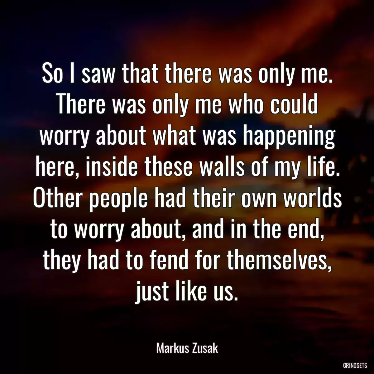 So I saw that there was only me. There was only me who could worry about what was happening here, inside these walls of my life. Other people had their own worlds to worry about, and in the end, they had to fend for themselves, just like us.