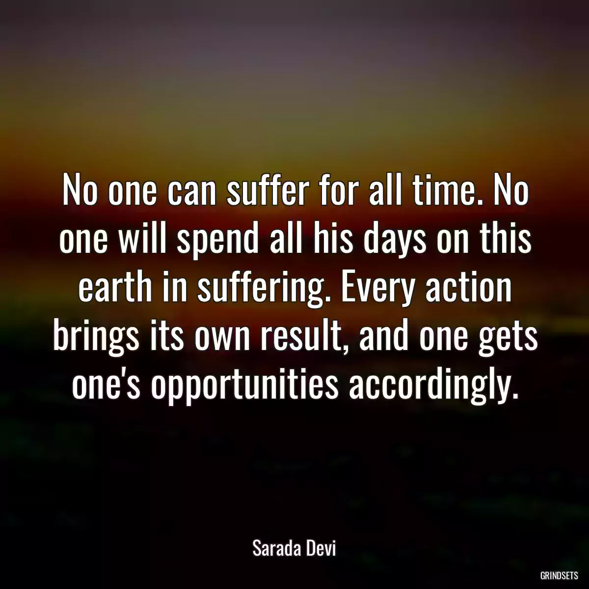 No one can suffer for all time. No one will spend all his days on this earth in suffering. Every action brings its own result, and one gets one\'s opportunities accordingly.